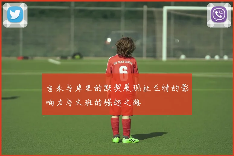 吉米与库里的默契展现杜兰特的影响力与文班的崛起之路