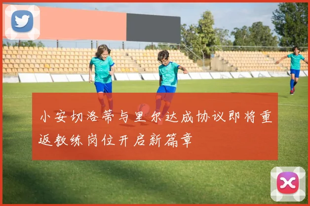 小安切洛蒂与里尔达成协议即将重返教练岗位开启新篇章