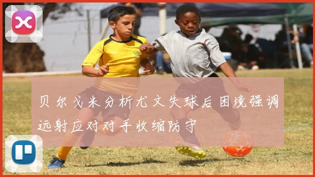 贝尔戈米分析尤文失球后困境强调远射应对对手收缩防守