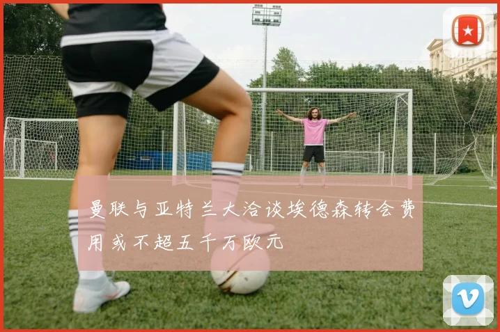 曼联与亚特兰大洽谈埃德森转会费用或不超五千万欧元