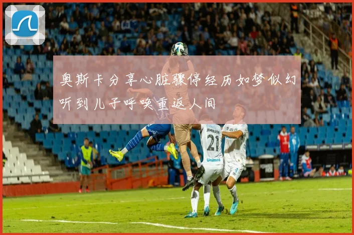 奥斯卡分享心脏骤停经历如梦似幻听到儿子呼唤重返人间