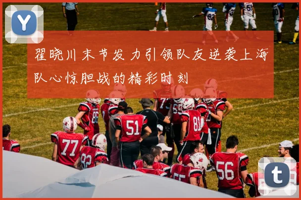 翟晓川末节发力引领队友逆袭上海队心惊胆战的精彩时刻