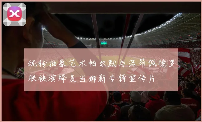 玩转抽象艺术帕尔默与若昂佩德罗联袂演绎麦当娜新专辑宣传片