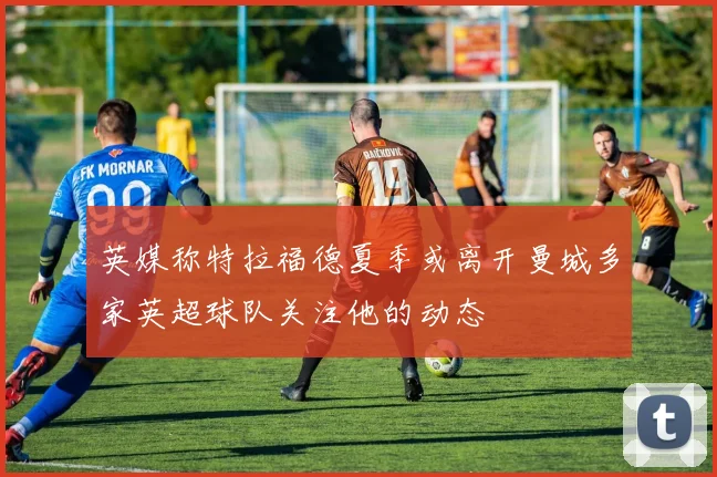 英媒称特拉福德夏季或离开曼城多家英超球队关注他的动态