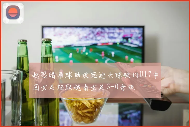 赵思晴角球助攻宛迪头球破门U17中国女足轻取越南女足3-0晋级