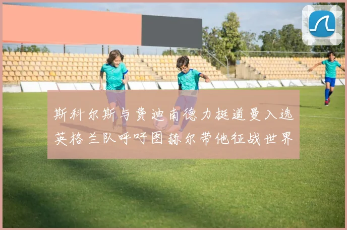 斯科尔斯与费迪南德力挺道曼入选英格兰队呼吁图赫尔带他征战世界杯
