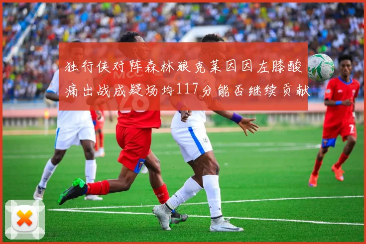独行侠对阵森林狼克莱因因左膝酸痛出战成疑场均117分能否继续贡献